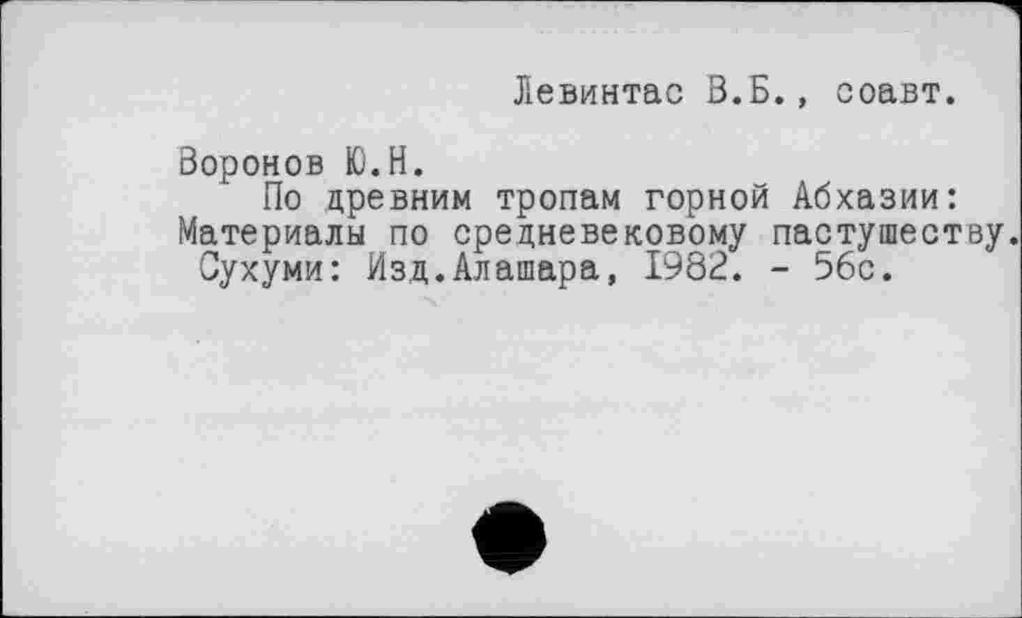 ﻿Левинтас В.Б., соавт.
Воронов Ю.Н.
По древним тропам горной Абхазии: Материалы по средневековому пастушеству.
Сухуми: Изд.Алашара, 1982. - 56с.